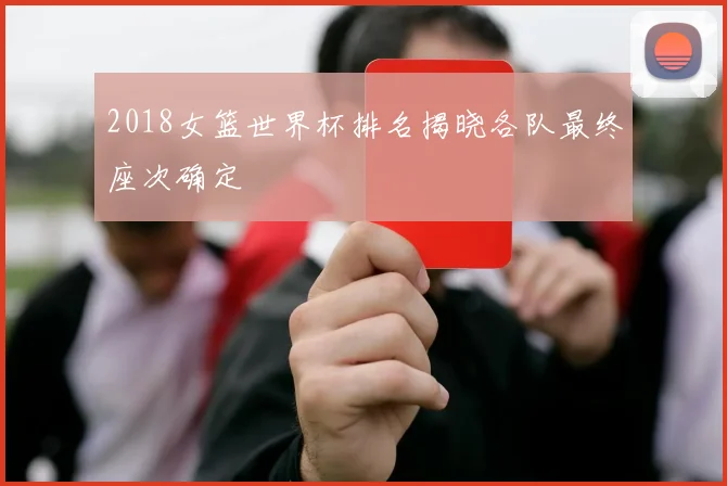 2018女篮世界杯排名揭晓各队最终座次确定