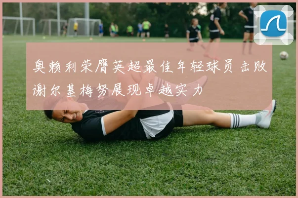奥赖利荣膺英超最佳年轻球员击败谢尔基梅努展现卓越实力