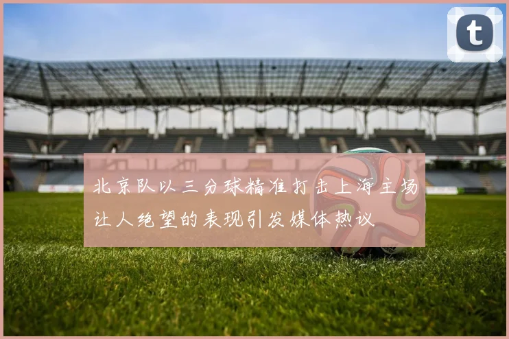 北京队以三分球精准打击上海主场让人绝望的表现引发媒体热议