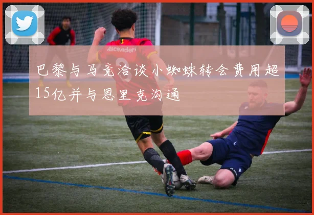 巴黎与马竞洽谈小蜘蛛转会费用超15亿并与恩里克沟通