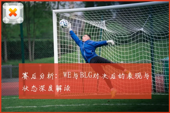 赛后分析：WE与BLG对决后的表现与状态深度解读