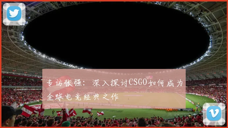 专访张强：深入探讨CSGO如何成为全球电竞经典之作