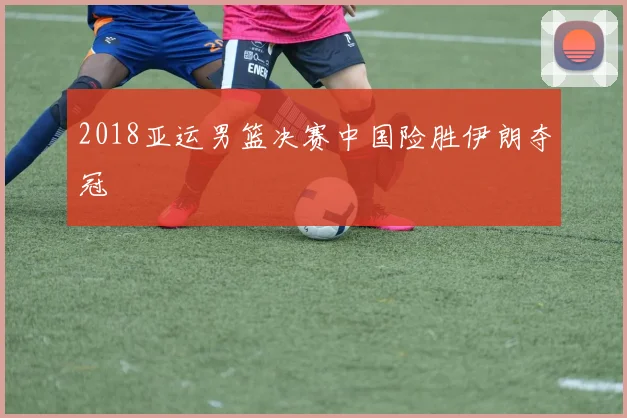 2018亚运男篮决赛中国险胜伊朗夺冠
