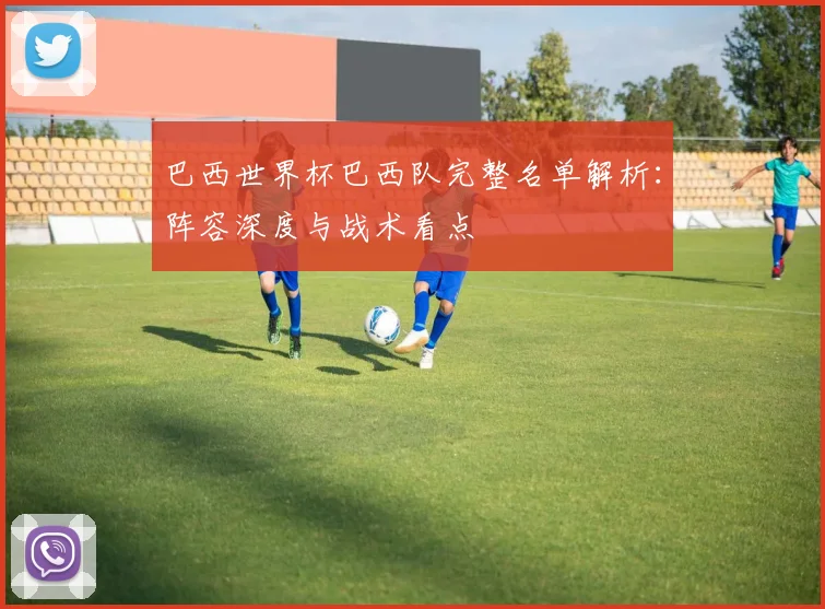 巴西世界杯巴西队完整名单解析：阵容深度与战术看点