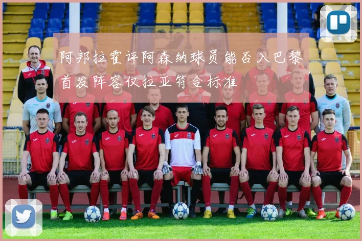 阿邦拉霍评阿森纳球员能否入巴黎首发阵容仅拉亚符合标准