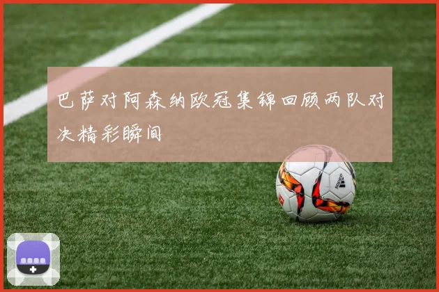 巴萨对阿森纳欧冠集锦回顾两队对决精彩瞬间