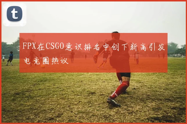 FPX在CSGO意识排名中创下新高引发电竞圈热议