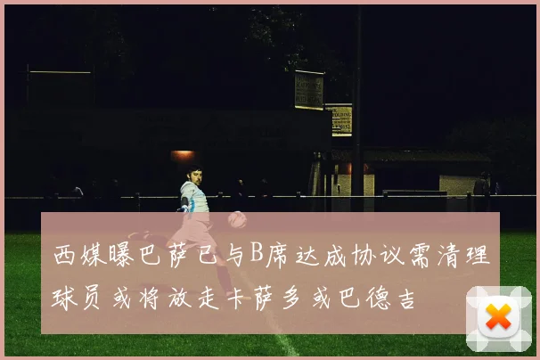 西媒曝巴萨已与B席达成协议需清理球员或将放走卡萨多或巴德吉
